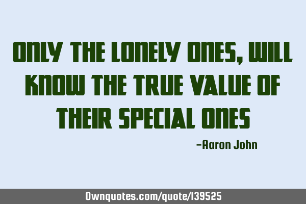 ONLY THE LONELY ONES, WILL KNOW THE TRUE VALUE OF THEIR SPECIAL ONES