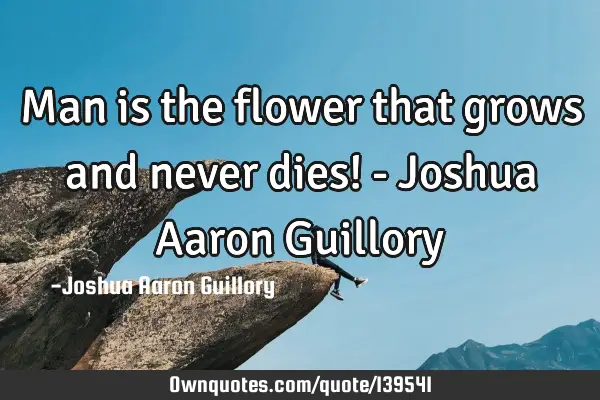 Man is the flower that grows and never dies! - Joshua Aaron G
