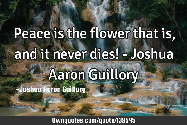 Peace is the flower that is, and it never dies! - Joshua Aaron G