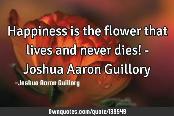 Happiness is the flower that lives and never dies! - Joshua Aaron G