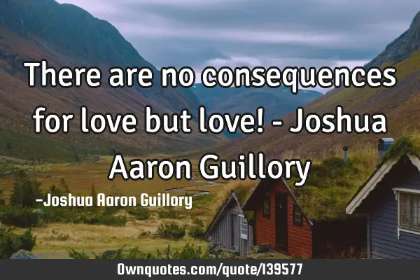 There are no consequences for love but love! - Joshua Aaron G