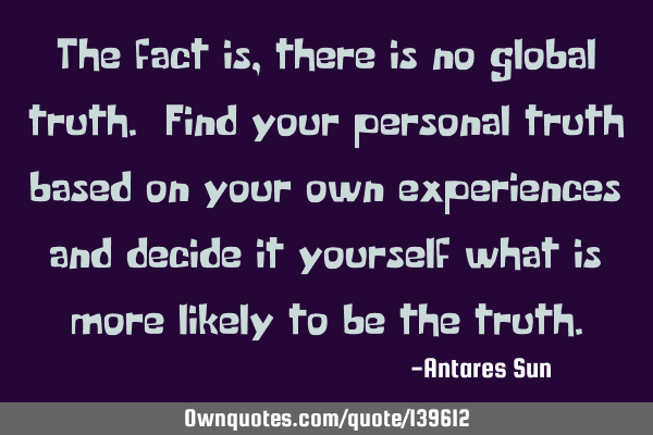 The fact is, there is no global truth. Find your personal truth based on your own experiences and