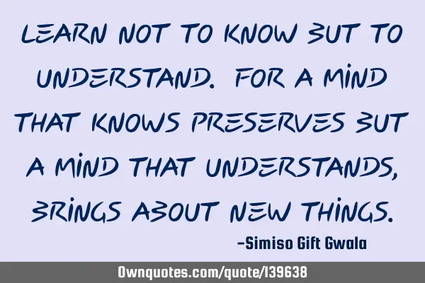 Learn not to know but to understand. For a mind that knows preserves but a mind that understands,