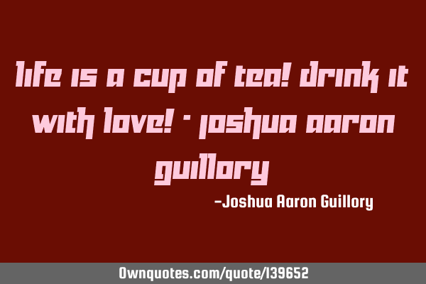 Life is a cup of tea! Drink it with love! - Joshua Aaron G
