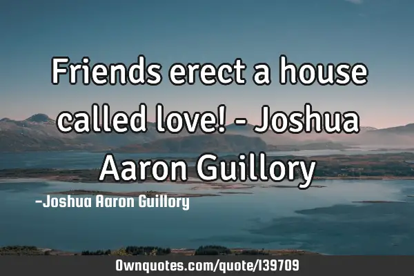 Friends erect a house called love! - Joshua Aaron G