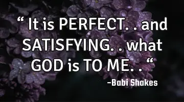 “ It is PERFECT.. and SATISFYING.. what GOD is TO ME.. “