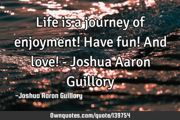 Life is a journey of enjoyment! Have fun! And love! - Joshua Aaron G
