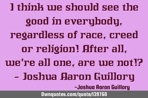 I think we should see the good in everybody, regardless of race, creed or religion! After all, we