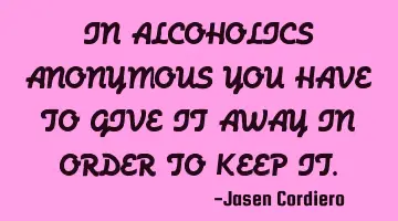 IN ALCOHOLICS ANONYMOUS YOU HAVE TO GIVE IT AWAY IN ORDER TO KEEP IT.