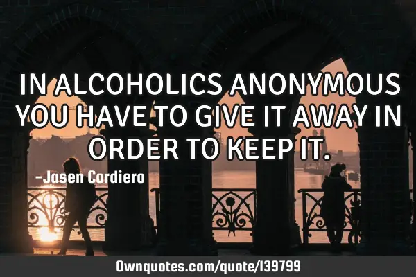 IN ALCOHOLICS ANONYMOUS YOU HAVE TO GIVE IT AWAY IN ORDER TO KEEP IT