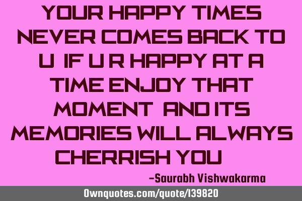 Your happy times never comes back to u, If u r happy at a time enjoy that moment, And its memories