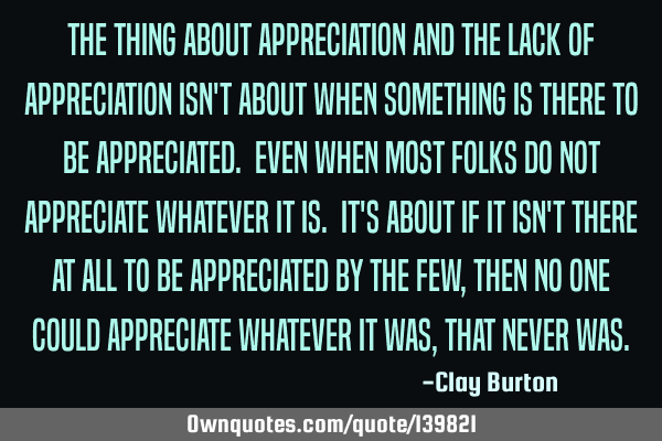 The thing about appreciation and the lack of appreciation isn