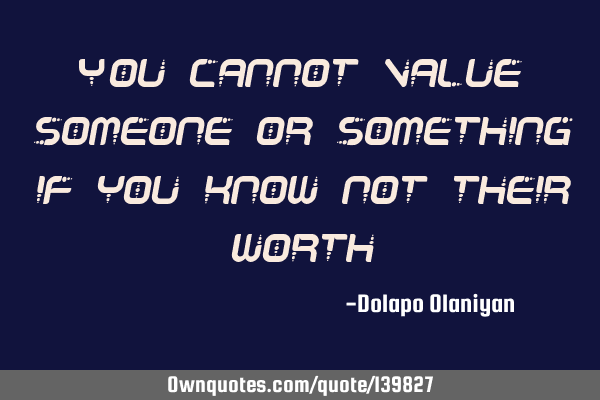 You cannot value someone or something if you know not their