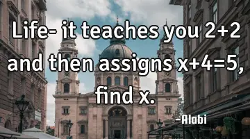 Life- it teaches you 2+2 and then assigns x+4=5, find