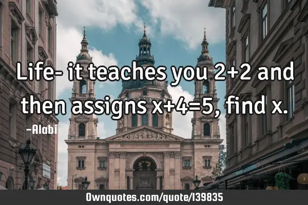 Life- it teaches you 2+2 and then assigns x+4=5, find