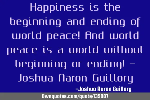 Happiness is the beginning and ending of world peace! And world peace is a world without beginning