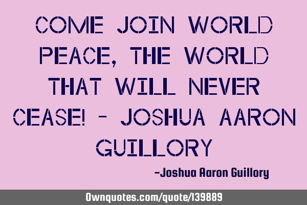 Come join world peace, the world that will never cease! - Joshua Aaron G