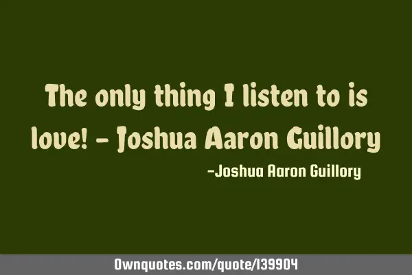 The only thing I listen to is love! - Joshua Aaron G