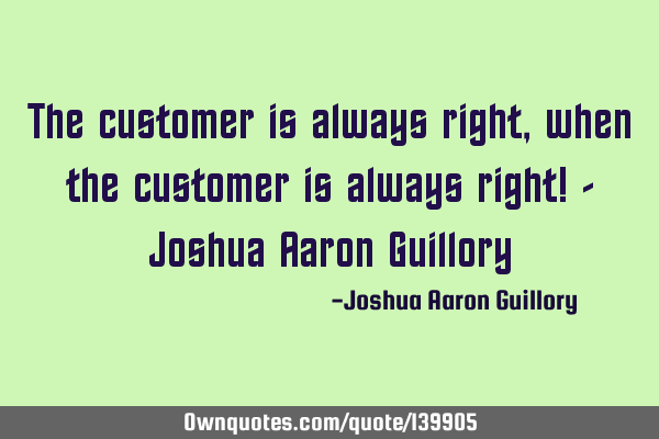 The customer is always right, when the customer is always right! - Joshua Aaron G