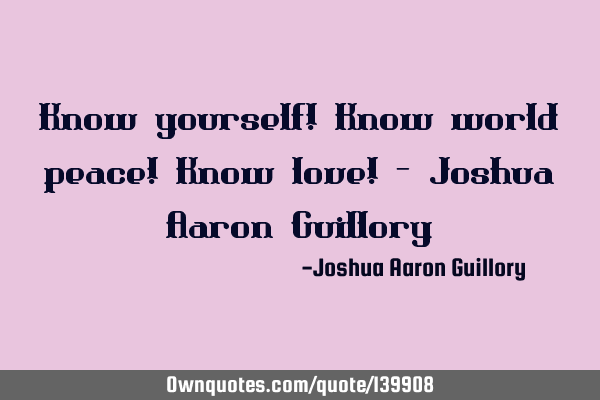 Know yourself! Know world peace! Know love! - Joshua Aaron G