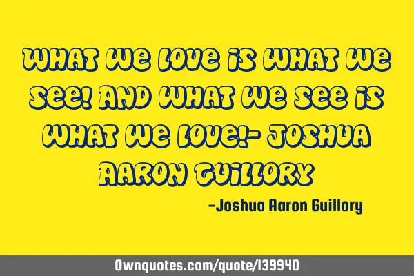 What we love is what we see! And what we see is what we love!- Joshua Aaron G