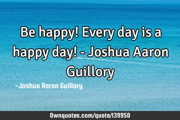 Be happy! Every day is a happy day! - Joshua Aaron G