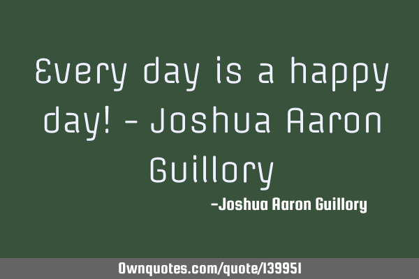 Every day is a happy day! - Joshua Aaron G