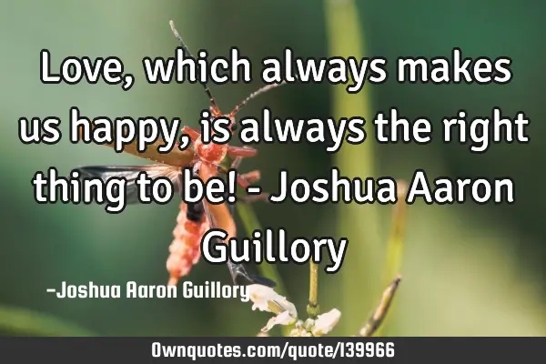 Love, which always makes us happy, is always the right thing to be! - Joshua Aaron G