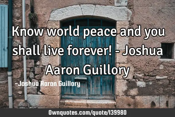 Know world peace and you shall live forever! - Joshua Aaron G