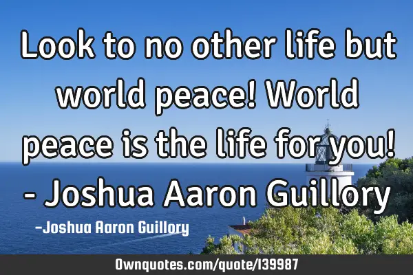 Look to no other life but world peace! World peace is the life for you! - Joshua Aaron G
