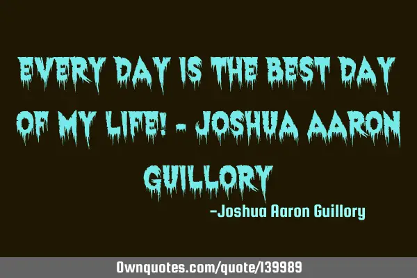 Every day is the best day of my life! - Joshua Aaron G