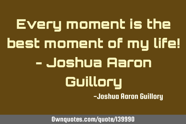 Every moment is the best moment of my life! - Joshua Aaron G