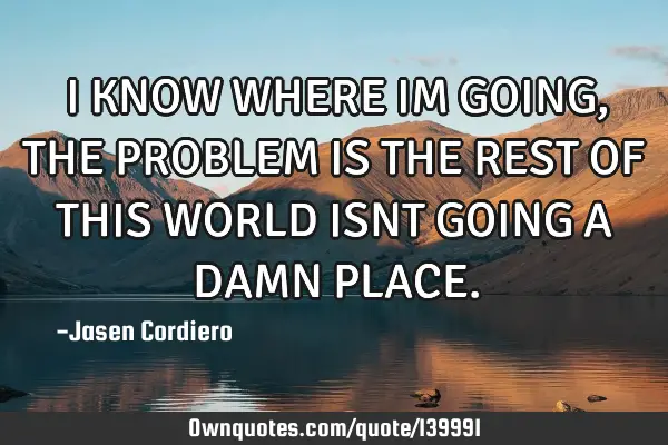 I KNOW WHERE IM GOING, THE PROBLEM IS THE REST OF THIS WORLD ISNT GOING A DAMN PLACE