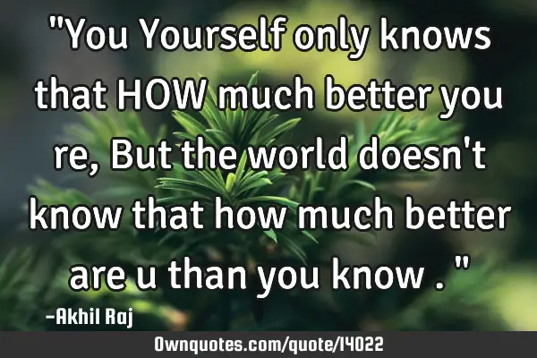 "You Yourself only knows that HOW much better you re , But the world doesn