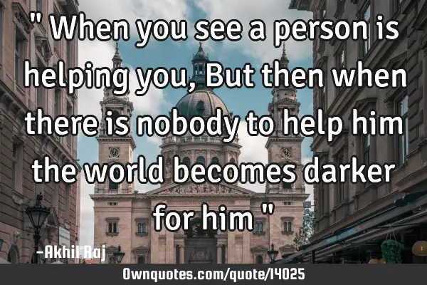 " When you see a person is helping you , But then when there is nobody to help him the world