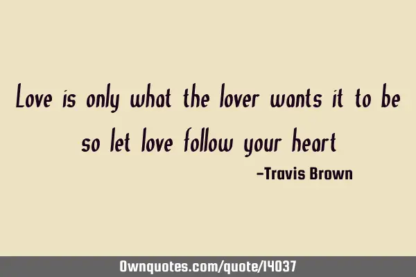 Love is only what the lover wants it to be so let love follow your