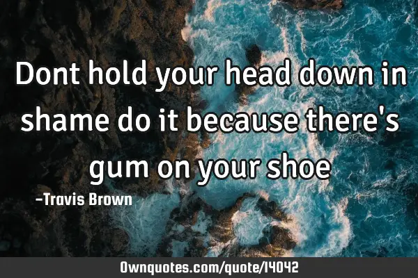 Dont hold your head down in shame do it because there