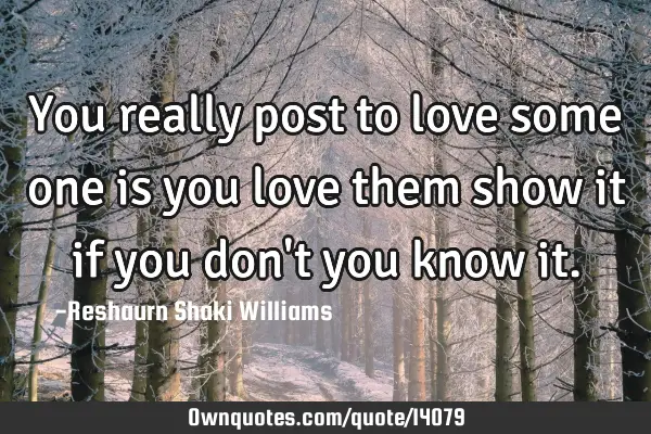 You really post to love some one is you love them show it if you don