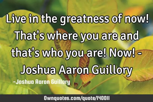 Live in the greatness of now! That