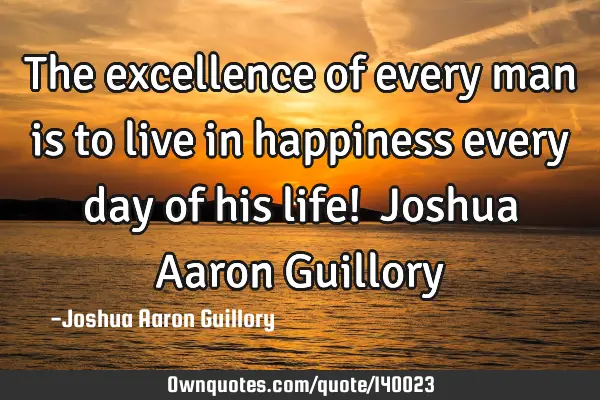 The excellence of every man is to live in happiness every day of his life!  Joshua Aaron G