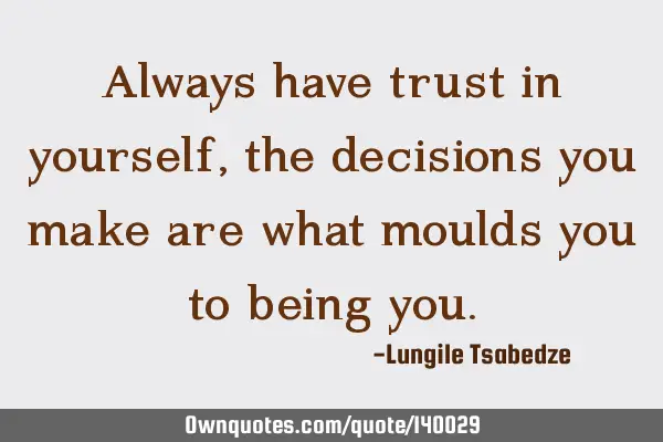 Always have trust in yourself ,the decisions you make are what moulds you to being