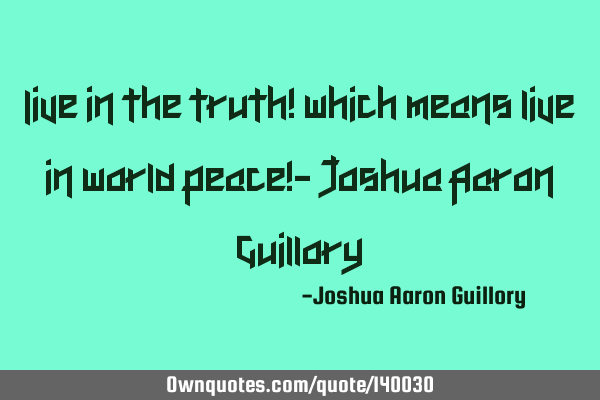 Live in the truth! which means live in world peace!- Joshua Aaron G