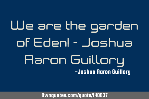 We are the garden of Eden! - Joshua Aaron G