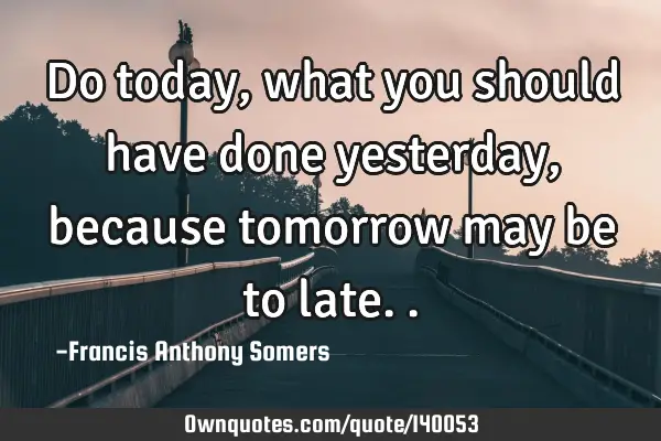 Do today,what you should have done yesterday,because tomorrow may be to