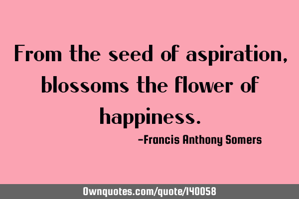 From the seed of aspiration, blossoms the flower of