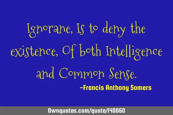Ignorane, Is to deny the existence, Of both Intelligence and Common S