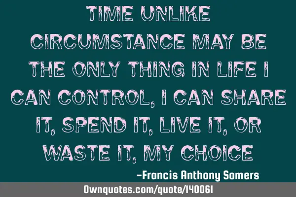 Time unlike circumstance may be the only thing in life I can control,I can share it,spend it,live