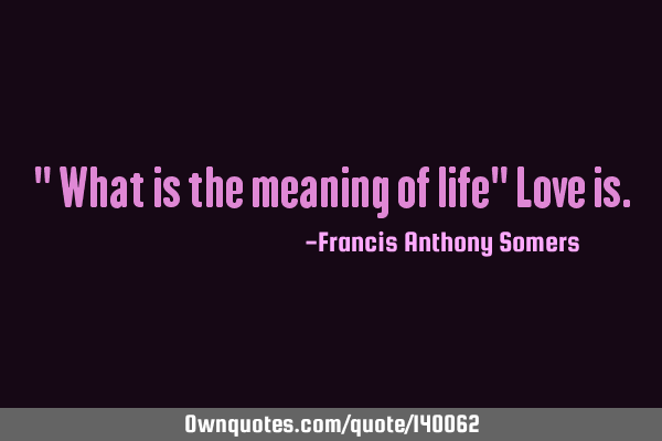 " What is the meaning of life" Love
