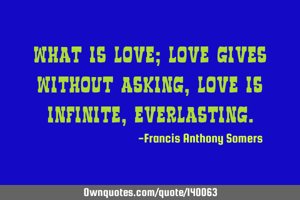 What Is Love; Love gives without asking, Love is Infinite,