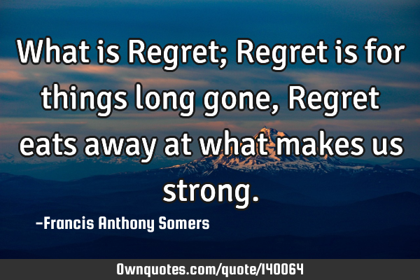 What is Regret; Regret is for things long gone, Regret eats away at what makes us